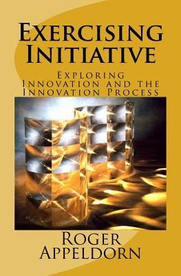 Exercising Initiative: Exploring Innovation and the Innovation Process by Appeldorn, Roger Henry