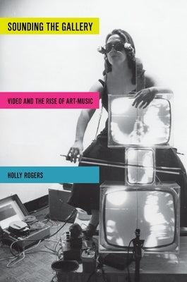 Sounding the Gallery: Video and the Rise of Art-Music by Rogers, Holly