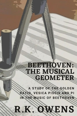 Beethoven: The Musical Geometer: A Study of the Golden Ratio, Vesica Piscis and Pi in Beethoven's Music by Owens, R. K.