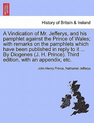 A Vindication of Mr. Jefferys, and His Pamphlet Against the Prince of Wales; With Remarks on the Pamphlets Which Have Been Published in Reply to It .. by Prince, John Henry