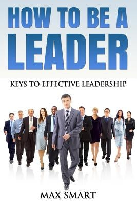 How To Be A Leader: Keys To Effective Leadership by Smart, Max