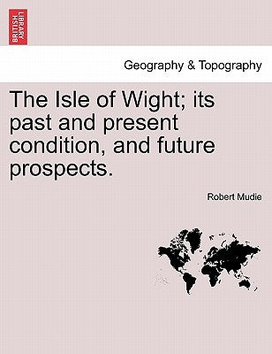 The Isle of Wight; Its Past and Present Condition, and Future Prospects. by Mudie, Robert