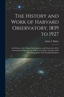The History and Work of Harvard Observatory, 1839 to 1927; an Outline of the Origin, Development, and Researches of the Astronomical Observatory of Ha by Bailey, Solon B. 1854