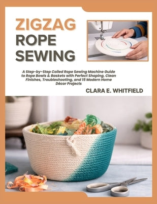 Zigzag Rope Sewing: A Step-by-Step Coiled Rope Sewing Machine Guide to Rope Bowls & Baskets with Perfect Shaping, Clean Finishes, Troubleshooting, and by E. Whitfield, Clara