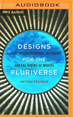 Designs for the Pluriverse: Radical Interdependence, Autonomy, and the Making of Worlds by Escobar, Arturo