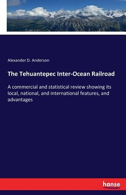 The Tehuantepec Inter-Ocean Railroad: A commercial and statistical review showing its local, national, and international features, and advantages by Anderson, Alexander D.