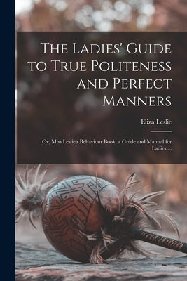 The Ladies' Guide to True Politeness and Perfect Manners: or, Miss Leslie's Behaviour Book, a Guide and Manual for Ladies ... by Leslie, Eliza 1787-1858