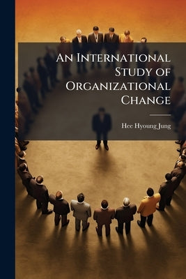 An International Study of Organizational Change: A Simultaneous Analysis of Process, Context, and Individual Attributes by Jung, Hee-Hyoung