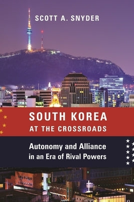 South Korea at the Crossroads: Autonomy and Alliance in an Era of Rival Powers by Snyder, Scott A.