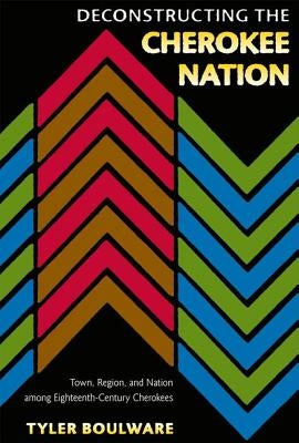 Deconstructing the Cherokee Nation: Town, Region, and Nation Among Eighteenth-Century Cherokees by Boulware, Tyler