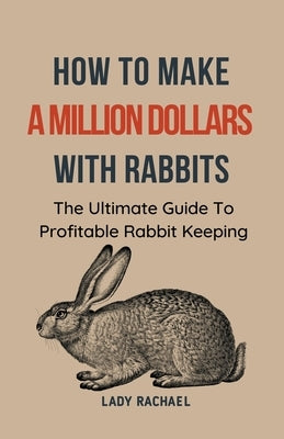 How To Make A Million Dollars With Rabbits: The Ultimate Guide To Profitable Rabbit Keeping by Rachael, Lady
