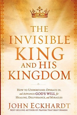 The Invisible King and His Kingdom: How to Understand, Operate In, and Advance God's Will for Healing, Deliverance, and Miracles by Eckhardt, John