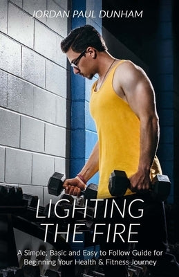 Lighting the Fire: A simple, basic and easy-to-follow guide for beginning your journey towards health and fitness by Dunham, Jordan Paul