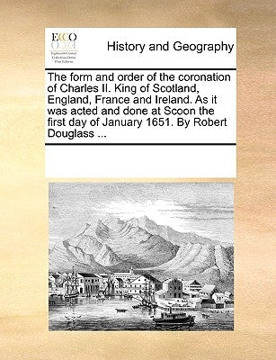 The Form and Order of the Coronation of Charles II. King of Scotland, England, France and Ireland. as It Was Acted and Done at Scoon the First Day of by Multiple Contributors