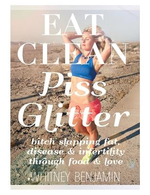 Eat Clean. Piss Glitter.: Bitch slapping fat, disease and infertility through food and love. by Benjamin, Whitney L.