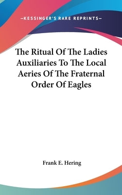 The Ritual Of The Ladies Auxiliaries To The Local Aeries Of The Fraternal Order Of Eagles by Hering, Frank E.