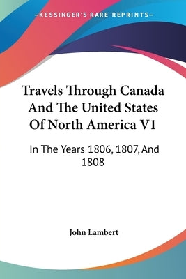 Travels Through Canada And The United States Of North America V1: In The Years 1806, 1807, And 1808 by Lambert, John