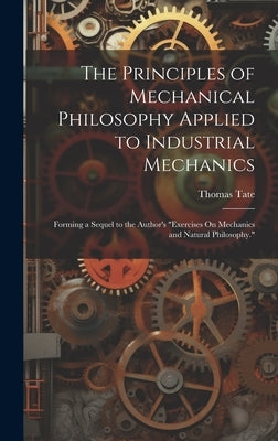 The Principles of Mechanical Philosophy Applied to Industrial Mechanics: Forming a Sequel to the Author's "Exercises On Mechanics and Natural Philosop by Tate, Thomas