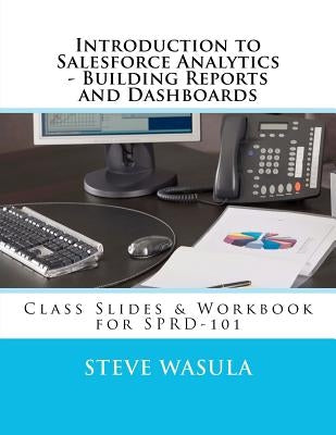 Introduction to Salesforce Analytics - Building Reports and Dashboards: Class Slides & Workbook for SPRD-101 by Wasula, Steve