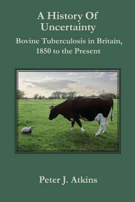 A History of Uncertainty: Bovine Tuberculosis in Britain, 1850 to the Present by Atkins, Peter J.