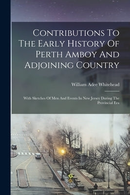 Contributions To The Early History Of Perth Amboy And Adjoining Country: With Sketches Of Men And Events In New Jersey During The Provincial Era by Whitehead, William Adee