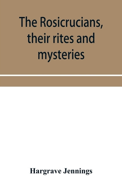 The Rosicrucians, their rites and mysteries; with chapters on the ancient fire- and serpent-worshipers, and explanations of the mystic symbols represe by Jennings, Hargrave