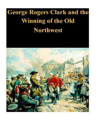 George Rogers Clark and the Winning of the Old Northwest by Penny Hill Press