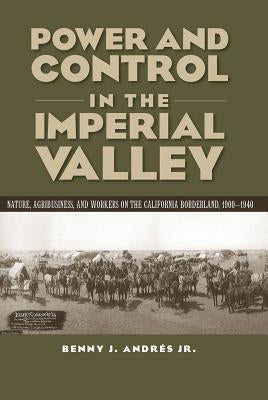 Power and Control in the Imperial Valley: Nature, Agribusiness, and Workers on the California Borderland, 1900-1940 by Andrés, Benny J.
