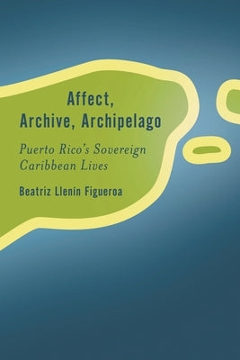 Affect, Archive, Archipelago: Puerto Rico's Sovereign Caribbean Lives by Llenín-Figueroa, Beatriz
