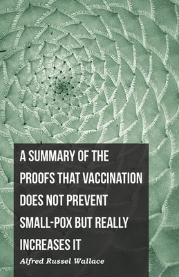 A Summary of the Proofs that Vaccination Does Not Prevent Small-pox but Really Increases It by Wallace, Alfred Russel