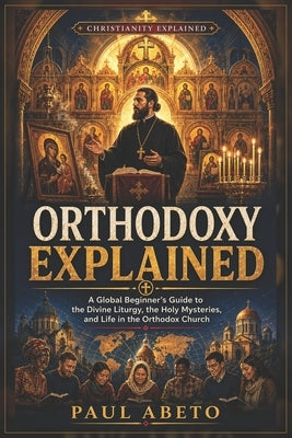 Orthodoxy Explained: A Global Beginner's Guide to the Divine Liturgy, the Holy Mysteries, and Life in the Orthodox Church by Abeto, Paul