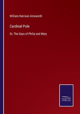 Cardinal Pole: Or, The Days of Philip and Mary by Ainsworth, William Harrison