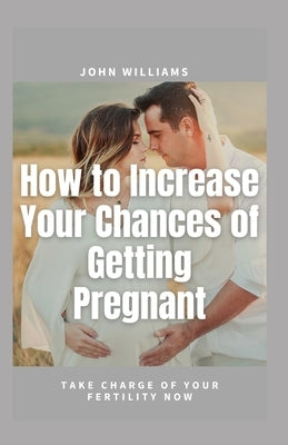 How to Increase Your Chances of Getting Pregnant: Take Charge of Your Fertility Now by William, John