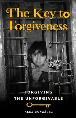The key to forgiveness: How to forgive the unforgivable by González, Alex