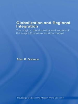 Globalization and Regional Integration: The origins, development and impact of the single European aviation market by Dobson, Alan