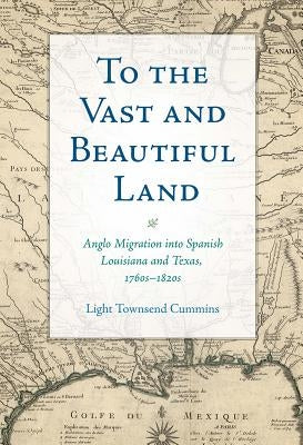 To the Vast and Beautiful Land: Anglo Migration Into Spanish Louisiana and Texas, 1760s-1820s by Cummins, Light Townsend