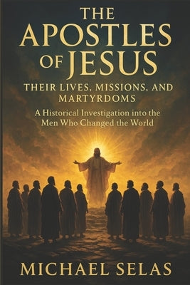 The Apostles of Jesus: Their lives, missions, and martyrdoms: A Historical Investigation into the Men Who Changed the World by Selas, Michael