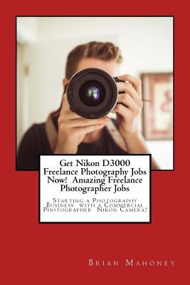 Get Nikon D3000 Freelance Photography Jobs Now! Amazing Freelance Photographer Jobs: Starting a Photography Business with a Commercial Photographer Ni by Mahoney, Brian