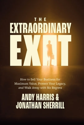 The Extraordinary Exit: How to Sell Your Business for Maximum Value, Protect Your Legacy, and Walk Away with No Regrets by Harris, Andy