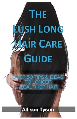 The Lush Long Hair Care Guide: Over 50 Tips & Ideas To Longer, Healthier Hair by Tyson, Allison