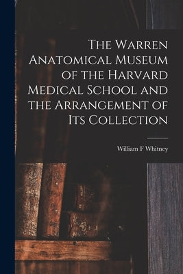 The Warren Anatomical Museum of the Harvard Medical School and the Arrangement of Its Collection by Whitney, William F.
