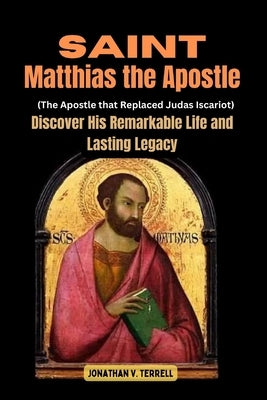 Saint Matthias the Apostle (The Apostle that Replaced Judas Iscariot): Discover His Remarkable Life and Lasting Legacy by Terrell, Jonathan V.