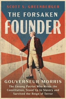 The Forsaken Founder: Gouverneur Morris, the Unsung Patriot Who Wrote the Constitution, Stood Up to Slavery, and Survived the Reign of Terror by Greenberger, Scott S.