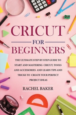 Cricut for Beginners: The Ultimate Step-by-Step Guide To Start and Mastering Cricut, Tools and Accessories and Learn Tips and Tricks to Crea by Baker, Rachel