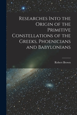 Researches Into the Origin of the Primitive Constellations of the Greeks, Phoenicians and Babylonians by Brown, Robert