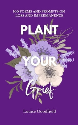 Plant Your Grief: 100 Poems and Prompts on Loss and Impermanence by Goodfield, Louise