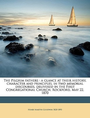 The Pilgrim Fathers: A Glance at Their History, Character and Principles, in Two Memorial Discourses, Delivered in the First Congregational by Goodwin, Henry Martyn