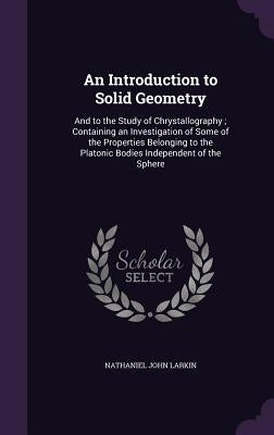 An Introduction to Solid Geometry: And to the Study of Chrystallography; Containing an Investigation of Some of the Properties Belonging to the Platon by Larkin, Nathaniel John