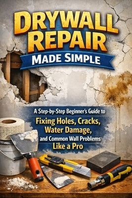 Drywall Repair Made Simple: A Step-by-Step Beginner's Guide to Fixing Holes, Cracks, Water Damage, and Common Wall Problems Like a Pro by Rhea, Alexander