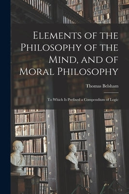 Elements of the Philosophy of the Mind, and of Moral Philosophy: to Which is Prefixed a Compendium of Logic by Belsham, Thomas 1750-1829
